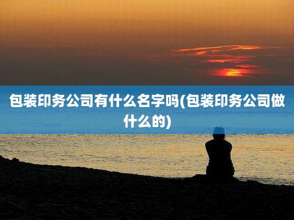包装印务公司有什么名字吗(包装印务公司做什么的)