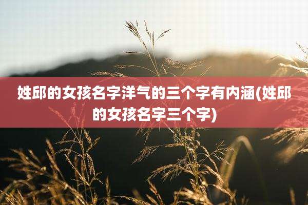 姓邱的女孩名字洋气的三个字有内涵(姓邱的女孩名字三个字)