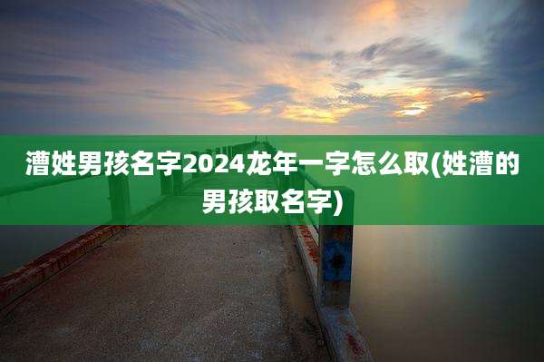 漕姓男孩名字2024龙年一字怎么取(姓漕的男孩取名字)