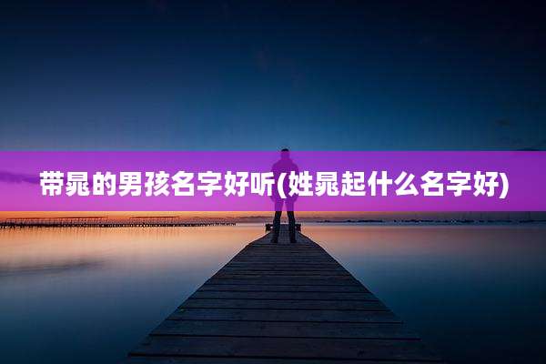 带晁的男孩名字好听(姓晁起什么名字好)