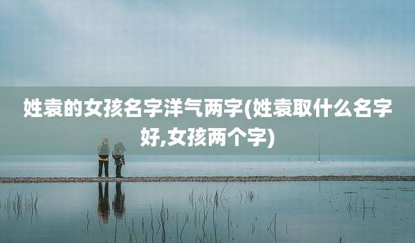 姓袁的女孩名字洋气两字(姓袁取什么名字好,女孩两个字)