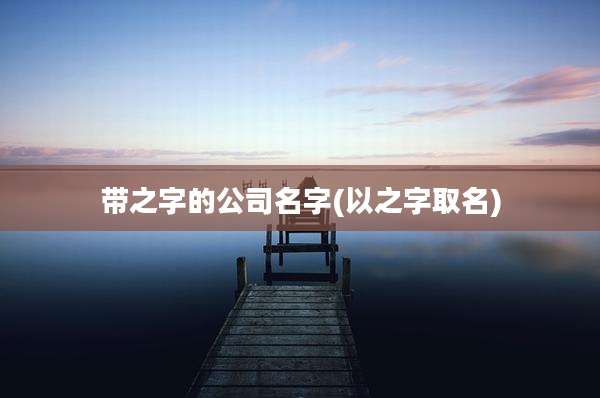 带之字的公司名字(以之字取名)