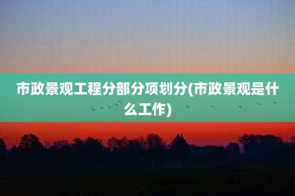 市政景观工程分部分项划分(市政景观是什么工作)