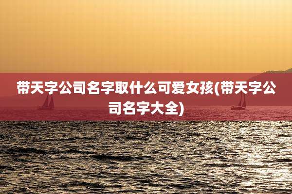 带天字公司名字取什么可爱女孩(带天字公司名字大全)