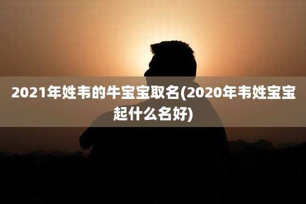 2021年姓韦的牛宝宝取名(2020年韦姓宝宝起什么名好)
