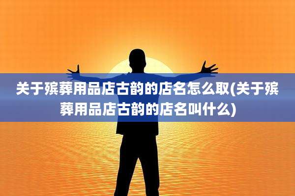 关于殡葬用品店古韵的店名怎么取(关于殡葬用品店古韵的店名叫什么)