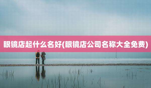 眼镜店起什么名好(眼镜店公司名称大全免费)