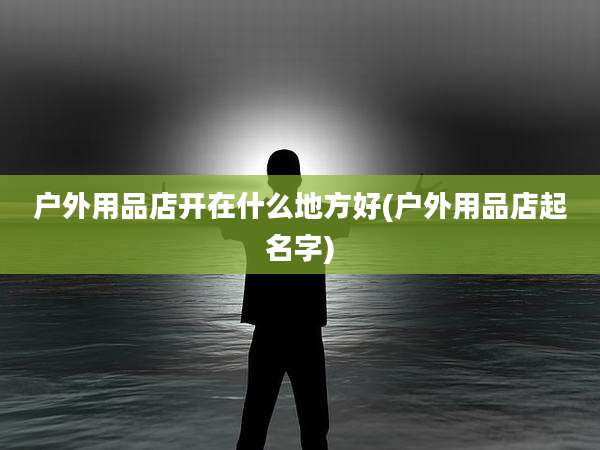 户外用品店开在什么地方好(户外用品店起名字)
