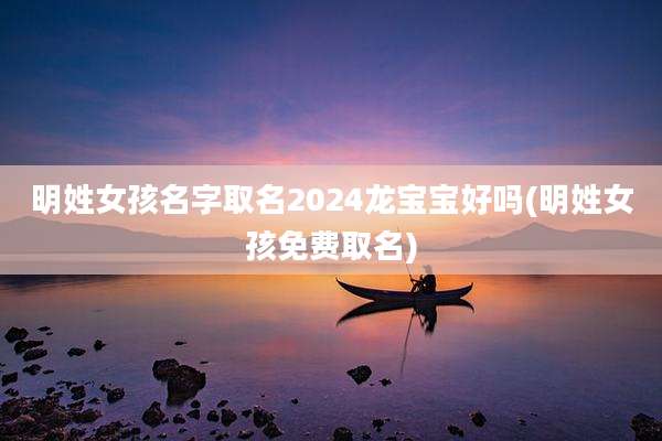明姓女孩名字取名2024龙宝宝好吗(明姓女孩免费取名)