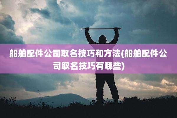 船舶配件公司取名技巧和方法(船舶配件公司取名技巧有哪些)