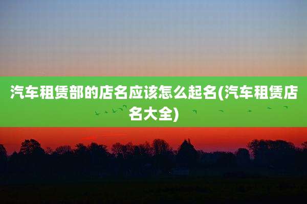 汽车租赁部的店名应该怎么起名(汽车租赁店名大全)