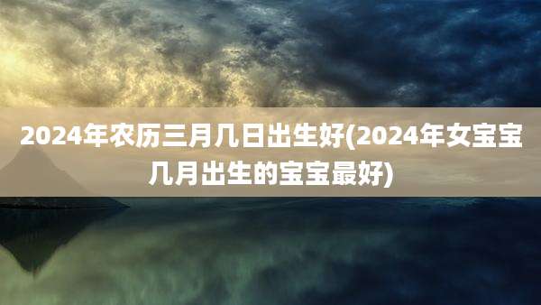 2024年农历三月几日出生好(2024年女宝宝几月出生的宝宝最好)