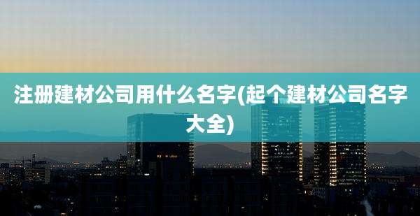 注册建材公司用什么名字(起个建材公司名字大全)