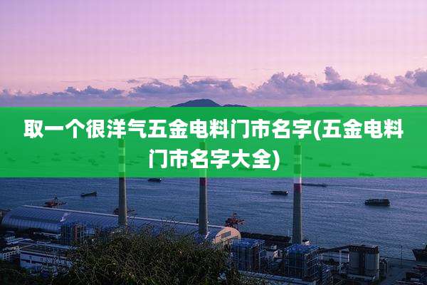 取一个很洋气五金电料门市名字(五金电料门市名字大全)