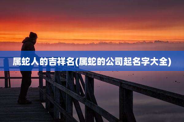属蛇人的吉祥名(属蛇的公司起名字大全)