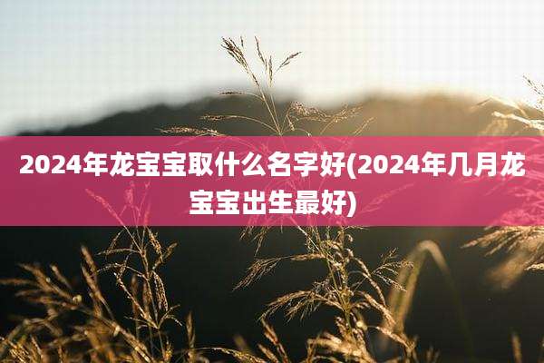 2024年龙宝宝取什么名字好(2024年几月龙宝宝出生最好)