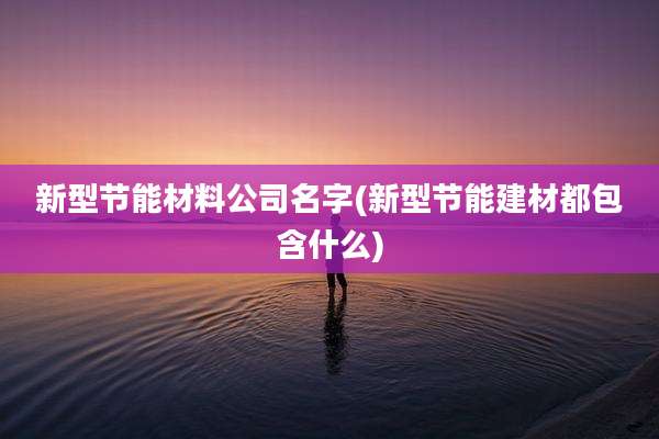 新型节能材料公司名字(新型节能建材都包含什么)