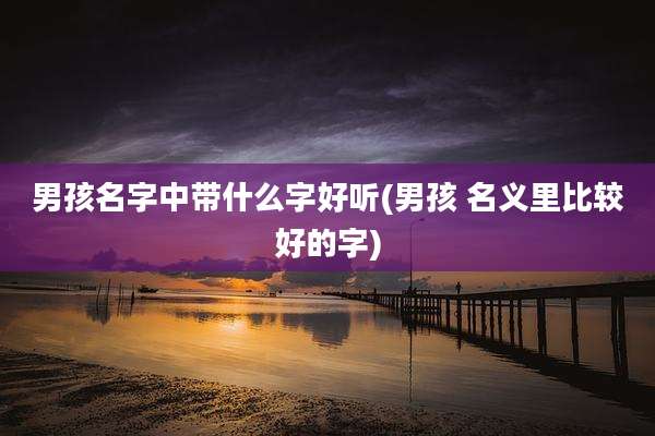 男孩名字中带什么字好听(男孩 名义里比较好的字)