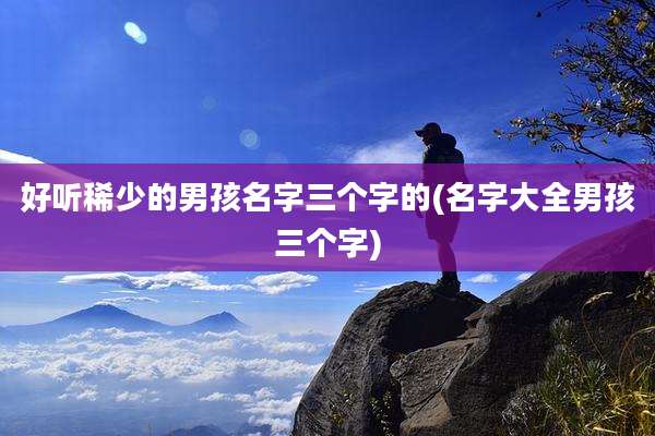 好听稀少的男孩名字三个字的(名字大全男孩三个字)