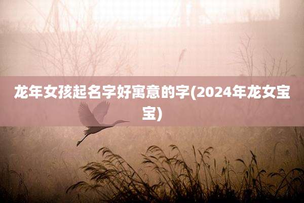龙年女孩起名字好寓意的字(2024年龙女宝宝)