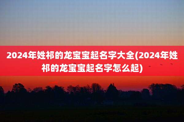 2024年姓祁的龙宝宝起名字大全(2024年姓祁的龙宝宝起名字怎么起)