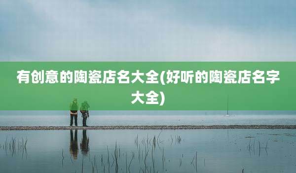有创意的陶瓷店名大全(好听的陶瓷店名字大全)
