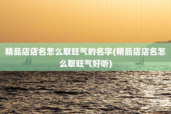 精品店店名怎么取旺气的名字(精品店店名怎么取旺气好听)