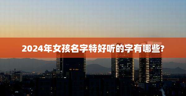 2024年女孩名字特好听的字有哪些?