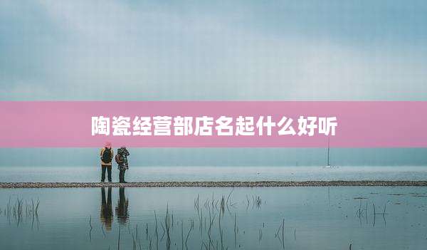陶瓷经营部店名起什么好听