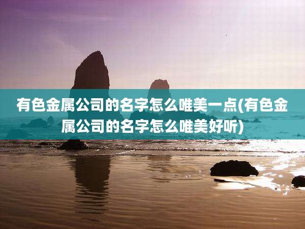 有色金属公司的名字怎么唯美一点(有色金属公司的名字怎么唯美好听)