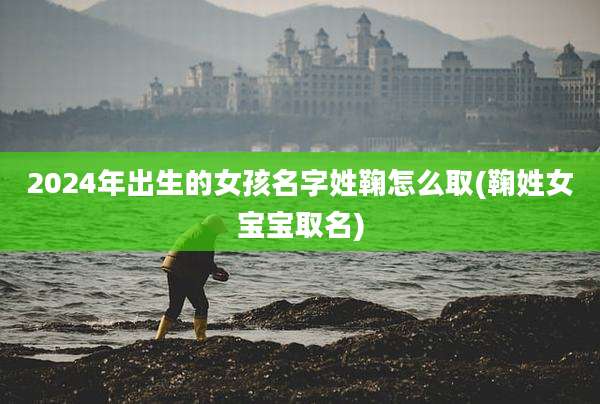 2024年出生的女孩名字姓鞠怎么取(鞠姓女宝宝取名)