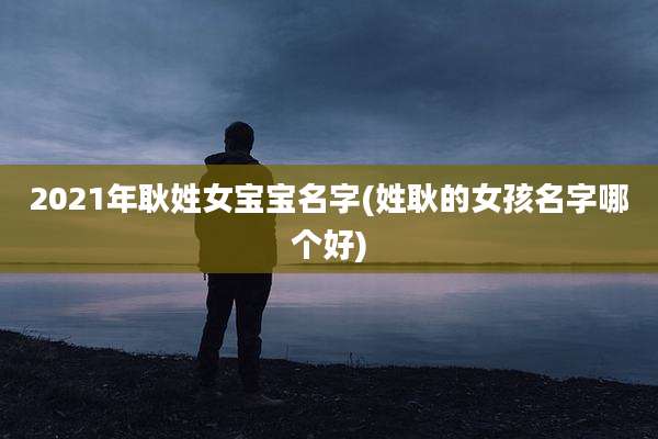 2021年耿姓女宝宝名字(姓耿的女孩名字哪个好)