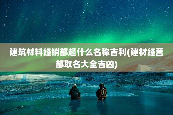 建筑材料经销部起什么名称吉利(建材经营部取名大全吉凶)