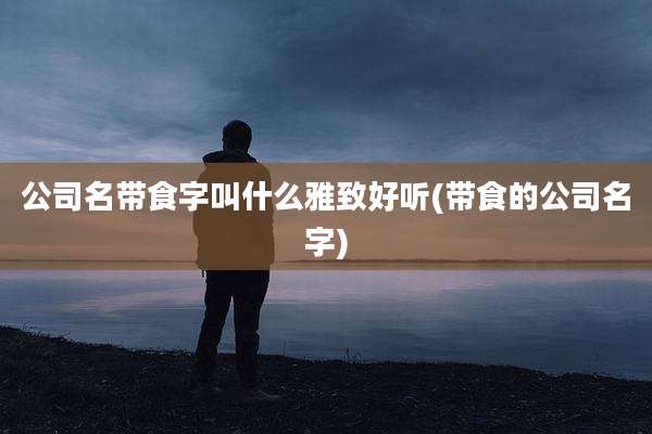 公司名带食字叫什么雅致好听(带食的公司名字)