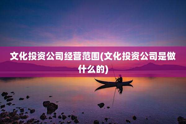 文化投资公司经营范围(文化投资公司是做什么的)
