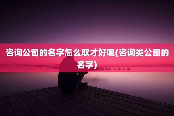 咨询公司的名字怎么取才好呢(咨询类公司的名字)