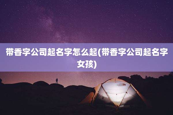带香字公司起名字怎么起(带香字公司起名字女孩)
