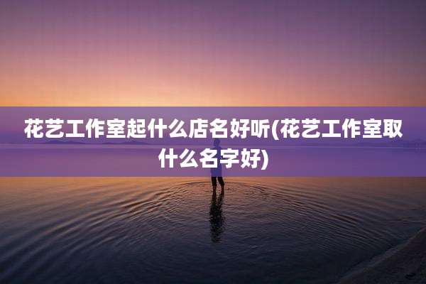 花艺工作室起什么店名好听(花艺工作室取什么名字好)