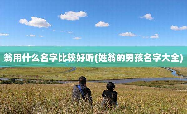 翁用什么名字比较好听(姓翁的男孩名字大全)