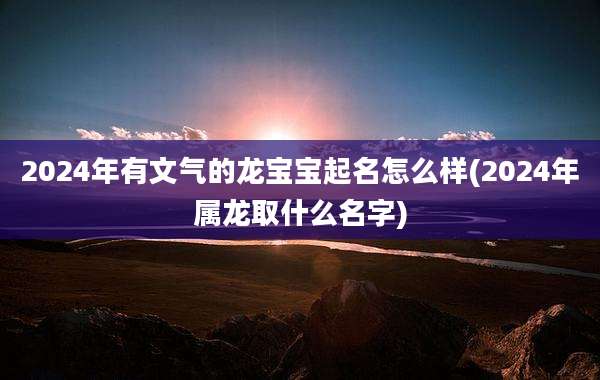 2024年有文气的龙宝宝起名怎么样(2024年属龙取什么名字)