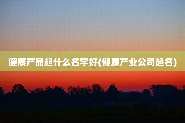 健康产品起什么名字好(健康产业公司起名)