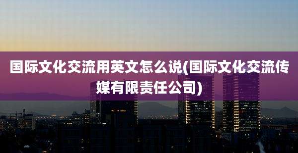 国际文化交流用英文怎么说(国际文化交流传媒有限责任公司)