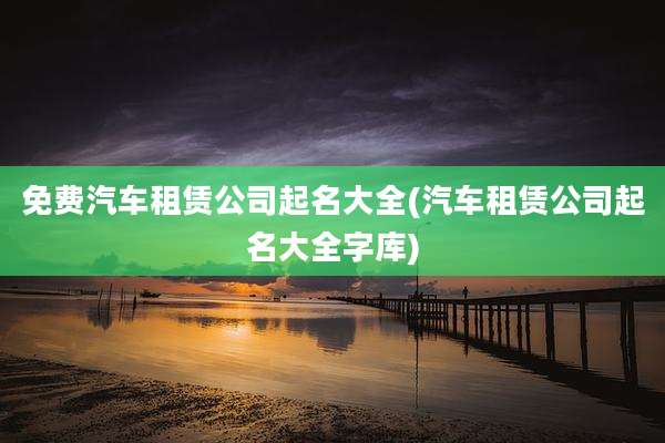免费汽车租赁公司起名大全(汽车租赁公司起名大全字库)
