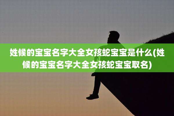 姓候的宝宝名字大全女孩蛇宝宝是什么(姓候的宝宝名字大全女孩蛇宝宝取名)