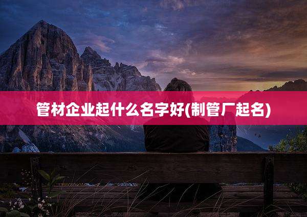 管材企业起什么名字好(制管厂起名)
