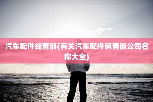 汽车配件经营部(有关汽车配件销售部公司名称大全)