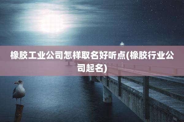 橡胶工业公司怎样取名好听点(橡胶行业公司起名)