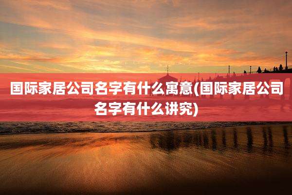 国际家居公司名字有什么寓意(国际家居公司名字有什么讲究)