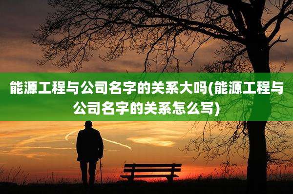 能源工程与公司名字的关系大吗(能源工程与公司名字的关系怎么写)