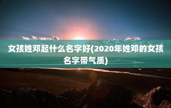 女孩姓邓起什么名字好(2020年姓邓的女孩名字带气质)